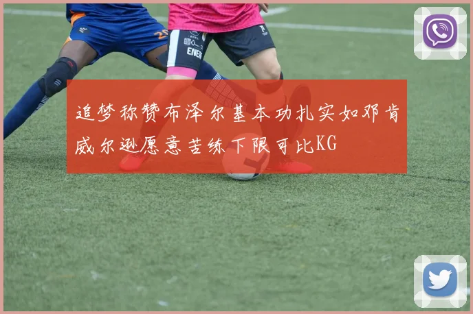 追梦称赞布泽尔基本功扎实如邓肯威尔逊愿意苦练下限可比KG
