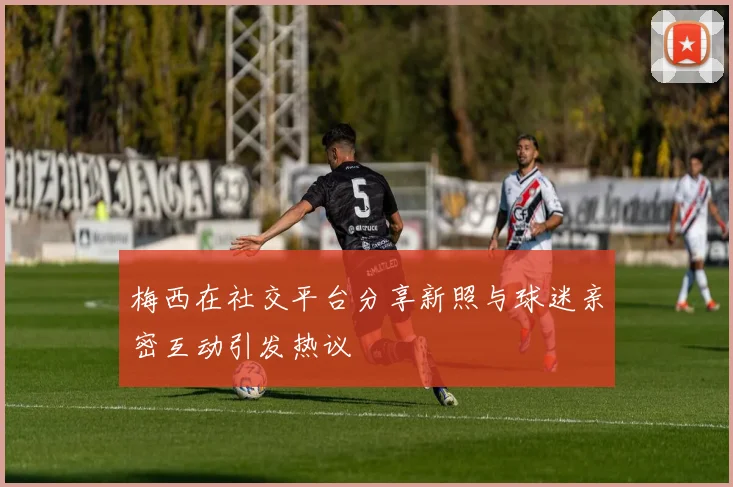 梅西在社交平台分享新照与球迷亲密互动引发热议
