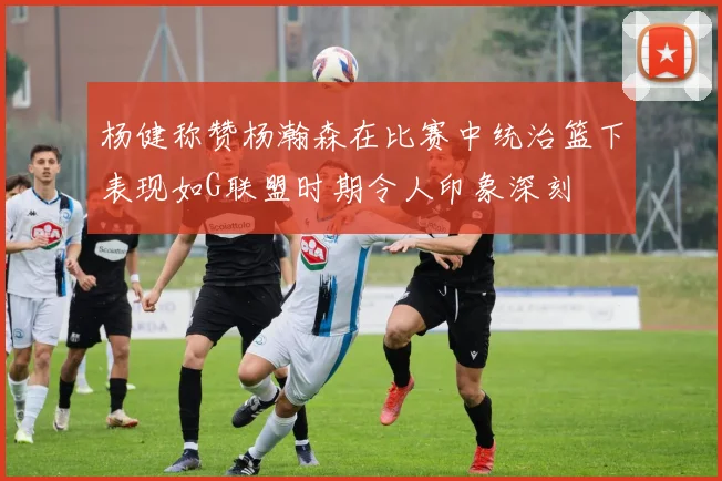 杨健称赞杨瀚森在比赛中统治篮下表现如G联盟时期令人印象深刻