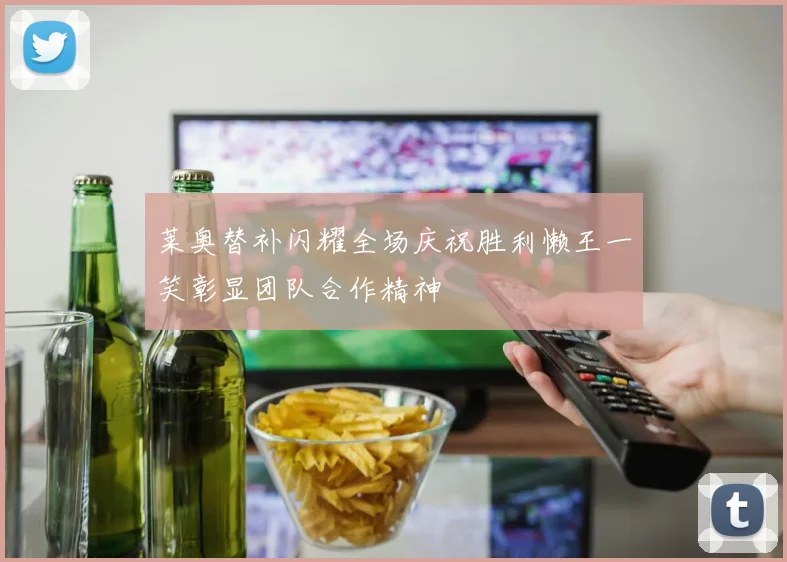 莱奥替补闪耀全场庆祝胜利懒王一笑彰显团队合作精神