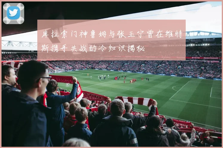 库拉索门神鲁姆与张玉宁曾在维特斯携手共战的冷知识揭秘