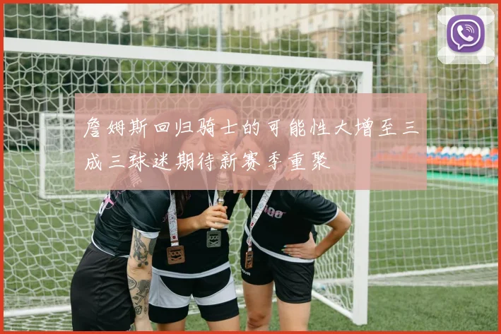 詹姆斯回归骑士的可能性大增至三成三球迷期待新赛季重聚