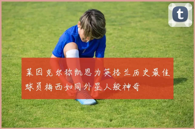 莱因克尔称凯恩为英格兰历史最佳球员梅西如同外星人般神奇