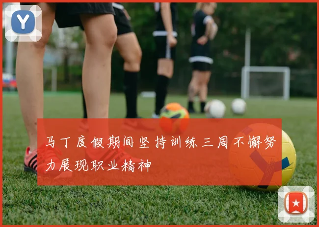 马丁度假期间坚持训练三周不懈努力展现职业精神