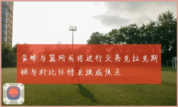 黄蜂与篮网或将进行交易克拉克斯顿与科比怀特互换成焦点
