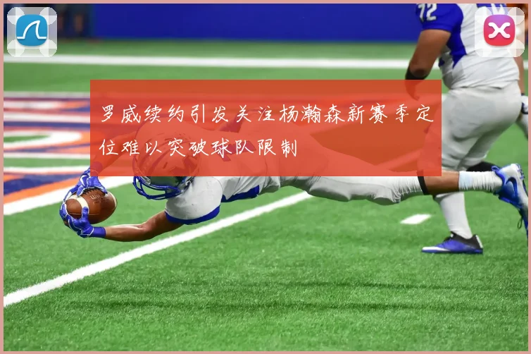 罗威续约引发关注杨瀚森新赛季定位难以突破球队限制