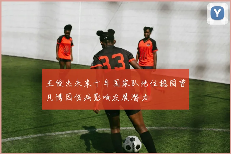 王俊杰未来十年国家队地位稳固曾凡博因伤病影响发展潜力