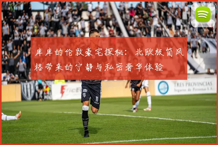 库库的伦敦豪宅探秘：北欧极简风格带来的宁静与私密奢华体验
