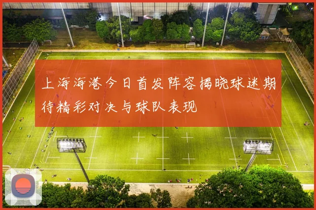 上海海港今日首发阵容揭晓球迷期待精彩对决与球队表现