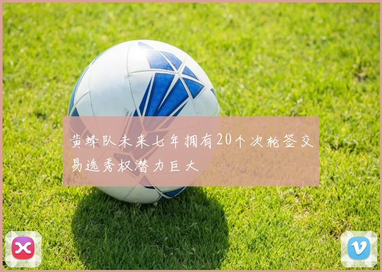 黄蜂队未来七年拥有20个次轮签交易选秀权潜力巨大