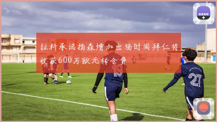 拉科承诺扬森增加出场时间拜仁将收获600万欧元转会费