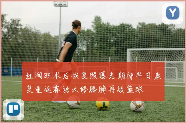 杜润旺术后恢复照曝光期待早日康复重返赛场大修胳膊再战篮球
