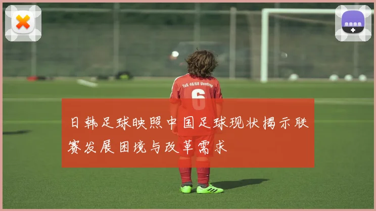 日韩足球映照中国足球现状揭示联赛发展困境与改革需求