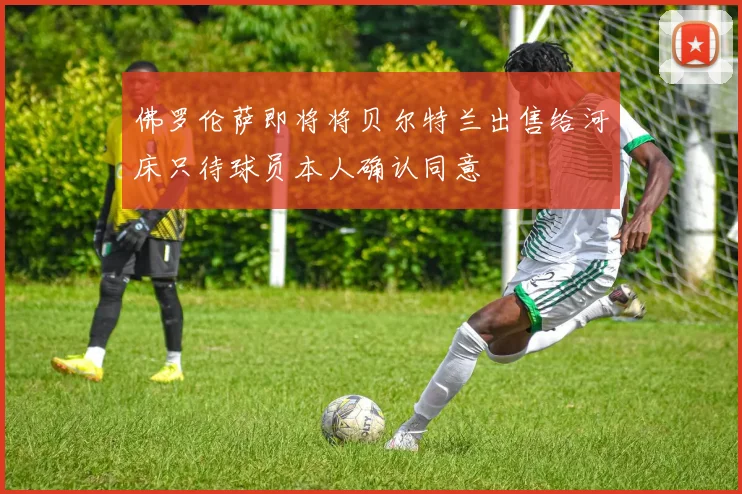 佛罗伦萨即将将贝尔特兰出售给河床只待球员本人确认同意
