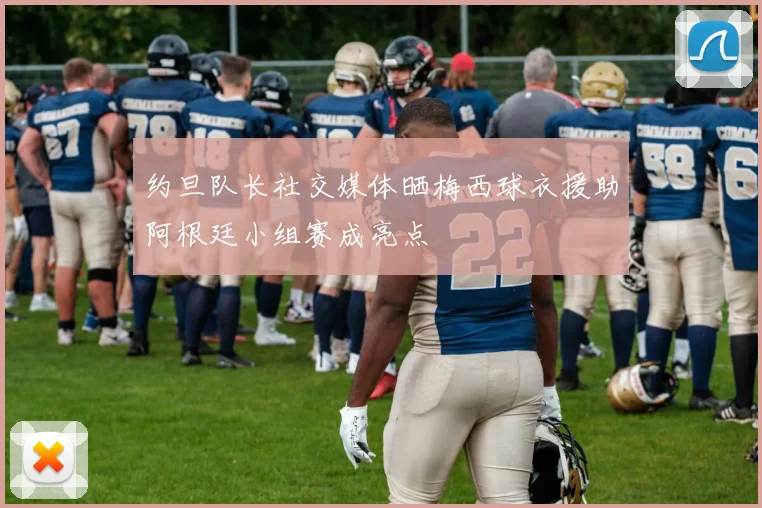 约旦队长社交媒体晒梅西球衣援助阿根廷小组赛成亮点